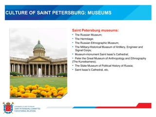 CULTURE OF SAINT PETERSBURG: MUSEUMS
Saint Petersburg museums:
• The Russian Museum;
• The Hermitage;
• The Russian Ethnographic Museum;
• The Military-Historical Museum of Artillery, Engineer and
Signal Corps;
• Museum-monument Saint Isaac's Cathedral;
• Peter the Great Museum of Anthropology and Ethnography
(The Kunstkamera);
• The State Museum of Political History of Russia;
• Saint Isaac's Cathedral, etc.
 