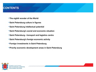 CONTENTS
•The eighth wonder of the World
•Saint Petersburg culture in figures
•Saint Petersburg intellectual potential
•Saint Petersburg's social and economic situation
•Saint Petersburg - transport and logistics centre
•Saint Petersburg's foreign economic activity
•Foreign investments in Saint Petersburg
•Priority economic development areas in Saint Petersburg
 