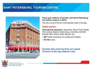 SAINT PETERSBURG, TOURISM CENTRE
Every year millions of tourists visit Saint Petersburg
(6.2 million visitors in 2013).
The city is one of the ten most popular cities in Europe.
Hotel sector:
International operators: Kempinski, Rocco Forte Hotels,
The Carlson Rezidor Hotel Group, Corinthia, ACCOR,
Rezidor SAS, Sokos Hotel, Marriott, etc.
• 687 hotels (including mini hotels and hostels)
• 55 164 rooms
Tourists who arrive by ferry can spend
72 hours in the city without a visa
 