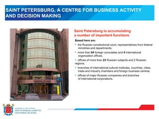 SAINT PETERSBURG, A CENTRE FOR BUSINESS ACTIVITY
AND DECISION MAKING
Based here are:
• the Russian constitutional court, representatives from federal
ministries and departments;
• more than 64 foreign consulates and 4 international
organization offices;
• offices of more than 23 Russian subjects and 2 Russian
regions;
• branches of international cultural institutes, countries, cities,
trade and industry chambers and foreign business centres;
• offices of major Russian companies and branches
of international corporations.
Saint Petersburg is accumulating
a number of important functions
 