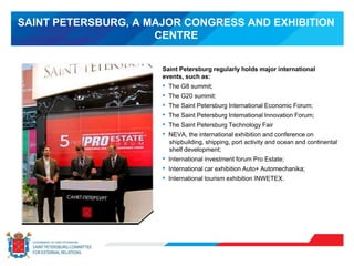 SAINT PETERSBURG, A MAJOR CONGRESS AND EXHIBITION
CENTRE
Saint Petersburg regularly holds major international
events, such as:
• The G8 summit;
• The G20 summit:
• The Saint Petersburg International Economic Forum;
• The Saint Petersburg International Innovation Forum;
• The Saint Petersburg Technology Fair
• NEVA, the international exhibition and conference on
shipbuilding, shipping, port activity and ocean and continental
shelf development;
• International investment forum Pro Estate;
• International car exhibition Auto+ Automechanika;
• International tourism exhibition INWETEX.
 