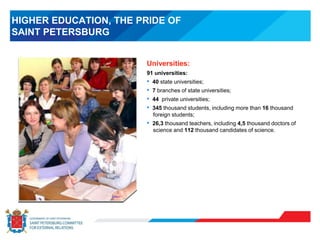 HIGHER EDUCATION, THE PRIDE OF
SAINT PETERSBURG
Universities:
91 universities:
• 40 state universities;
• 7 branches of state universities;
• 44 private universities;
• 345 thousand students, including more than 16 thousand
foreign students;
• 26,3 thousand teachers, including 4,5 thousand doctors of
science and 112 thousand candidates of science.
 