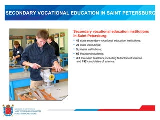 SECONDARY VOCATIONAL EDUCATION IN SAINT PETERSBURG
Secondary vocational education institutions
in Saint Petersburg:
• 45 state secondary vocational education institutions;
• 29 state institutions;
• 5 private institutions;
• 60 thousand students;
• 4.5 thousand teachers, including 5 doctors of science
and 192 candidates of science.
 