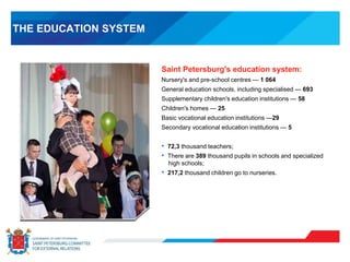 THE EDUCATION SYSTEM
Saint Petersburg's education system:
Nursery's and pre-school centres — 1 064
General education schools, including specialised — 693
Supplementary children's education institutions — 58
Children's homes — 25
Basic vocational education institutions —29
Secondary vocational education institutions — 5
• 72,3 thousand teachers;
• There are 389 thousand pupils in schools and specialized
high schools;
• 217,2 thousand children go to nurseries.
 