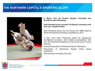 THE NORTHERN CAPITAL'S SPORTING GLORY
In March, 1911 the Russian Olympic Committee was
founded in Saint Petersburg.
Saint Petersburg has provided 118 Olympic champions who
have won 139 gold medals.
Saint Petersburg sports men and women won 1724 medals at
official international and Russian competitions in 2013
In May, 2013 Saint Petersburg hosted the SportAccord
International Convention, which attracts representatives from
over 100 international federations to discuss key issues in sport,
including:
•General Association of International Sports Federations;
•Association of International Olympic Winter Sports
Federations;
•the Executive Committee of the IOC.
 