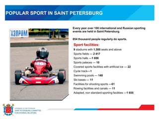 POPULAR SPORT IN SAINT PETERSBURG
Sport facilities:
9 stadiums with 1,500 seats and above
Sports fields — 2 417
Sports halls —1 698
Sports palaces — 10
Covered sports facilities with artificial ice — 22
Cycle track—1
Swimming pools — 140
Ski bases — 11
Facilities for shooting sports —61
Rowing facilities and canals — 11
Adapted, non standard sporting facilities —1 655
Every year over 100 international and Russian sporting
events are held in Saint Petersburg.
854 thousand people regularly do sports.
 