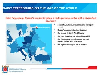 SAINT PETERSBURG ON THE MAP OF THE WORLD
Saint Petersburg, Russia’s economic gates, a multi-purpose centre with a diversified
economy
Saint Petersburg
• scientific, cultural, industrial, and transport
centre
• Russia's second city after Moscow
• the centre of North West Russia
• the only Russian city bordering the EU
• the fourth most populous and second
largest city by area in Europe
• the highest quality of life in Russia
 
