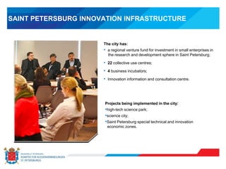 SAINT PETERSBURG INNOVATION INFRASTRUCTURE
The city has:
• a regional venture fund for investment in small enterprises in
the research and development sphere in Saint Petersburg;
• 22 collective use centres;
• 4 business incubators;
• Innovation information and consultation centre.
Projects being implemented in the city:
•high-tech science park;
•science city;
•Saint Petersburg special technical and innovation
economic zones.
 
