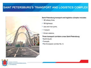 SAINT PETERSBURG'S TRANSPORT AND LOGISTICS COMPLEX
Saint Petersburg transport and logistics complex includes:
• 12 railway lines;
• 15 highways;
• sea and river ports;
• 1 airport;
• 5 train stations.
Three transport corridors cross Saint Petersburg:
•North-South;
•Transsib;
•Pan-European corridor No. 9.
 