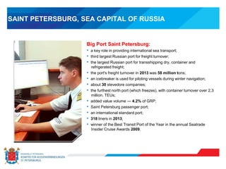 SAINT PETERSBURG, SEA CAPITAL OF RUSSIA
Big Port Saint Petersburg:
• a key role in providing international sea transport;
• third largest Russian port for freight turnover;
• the largest Russian port for transshipping dry, container and
refrigerated freight;
• the port's freight turnover in 2013 was 58 million tons;
• an icebreaker is used for piloting vessels during winter navigation;
• about 30 stevedore companies;
• the furthest north port (which freezes), with container turnover over 2,3
million. TEUs;
• added value volume — 4.2% of GRP;
• Saint Petersburg passenger port;
• an international standard port;
• 318 liners in 2013;
• winner of the Best Transit Port of the Year in the annual Seatrade
Insider Cruise Awards 2009.
 