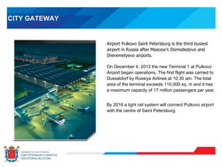 CITY GATEWAY
Airport Pulkovo Saint Petersburg is the third busiest
airport in Russia after Moscow’s Domodedovo and
Sheremetyevo airports.
On December 4, 2013 the new Terminal 1 at Pulkovo
Airport began operations. The first flight was carried to
Dusseldorf by Rossiya Airlines at 10:30 am. The total
area of the terminal exceeds 110,000 sq. m and it has
a maximum capacity of 17 million passengers per year.
By 2018 a light rail system will connect Pulkovo airport
with the centre of Saint Petersburg.
 