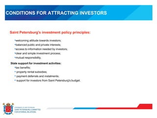 CONDITIONS FOR ATTRACTING INVESTORS
•welcoming attitude towards investors;
•balanced public and private interests;
•access to information needed by investors;
•clear and simple investment process;
•mutual responsibility.
State support for investment activities:
•tax benefits;
• property rental subsidies;
• payment deferrals and instalments;
• support for investors from Saint Petersburg's budget.
Saint Petersburg's investment policy principles:
 