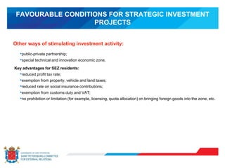 FAVOURABLE CONDITIONS FOR STRATEGIC INVESTMENT
PROJECTS
•public-private partnership;
•special technical and innovation economic zone.
Key advantages for SEZ residents:
•reduced profit tax rate;
•exemption from property, vehicle and land taxes;
•reduced rate on social insurance contributions;
•exemption from customs duty and VAT;
•no prohibition or limitation (for example, licensing, quota allocation) on bringing foreign goods into the zone, etc.
Other ways of stimulating investment activity:
 