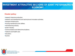 INVESTMENT ATTRACTIVE SECTORS OF SAINT PETERSBURG'S
ECONOMY
•research intensive production;
•research and development and technical and innovation activities;
•transport infrastructure;
•housing maintenance and utilities;
•manufacturing industry;
•power industry;
•communications and telecommunications;
•medicine and health care;
•education;
•tourism.
Cluster policy:
 