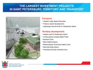 THE LARGEST INVESTMENT PROJECTS
IN SAINT PETERSBURG TERRITORY AND TRANSPORT
Transport:
• Western High-Speed Diameter;
• Pulkovo airport development;
• passenger sea terminal on Vasilievsky Island.
Territory development:
• western part of Vasilievsky Island;
• multi-purpose complex Baltic Pearl;
• Apraksin Dvor;
• New Holland Island;
• Moskovskaya-Tovarnaya station zone;
• New Admiralty Island;
• Izhorskiye Zavody industrial zone.
 