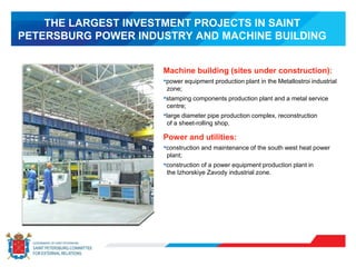 THE LARGEST INVESTMENT PROJECTS IN SAINT
PETERSBURG POWER INDUSTRY AND MACHINE BUILDING
Machine building (sites under construction):
•power equipment production plant in the Metallostroi industrial
zone;
•stamping components production plant and a metal service
centre;
•large diameter pipe production complex, reconstruction
of a sheet-rolling shop.
Power and utilities:
•construction and maintenance of the south west heat power
plant;
•construction of a power equipment production plant in
the Izhorskiye Zavody industrial zone.
 