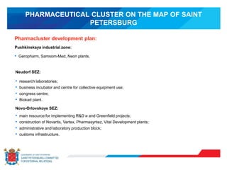 PHARMACEUTICAL CLUSTER ON THE MAP OF SAINT
PETERSBURG
Pharmacluster development plan:
Pushkinskaya industrial zone:
• Geropharm, Samsom-Med, Neon plants.
Neudorf SEZ:
• research laboratories;
• business incubator and centre for collective equipment use;
• congress centre;
• Biokad plant.
Novo-Orlovskoye SEZ:
• main resource for implementing R&D и and Greenfield projects;
• construction of Novartis, Vertex, Pharmasyntez, Vital Development plants;
• administrative and laboratory production block;
• customs infrastructure.
 