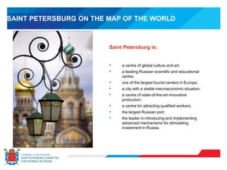 Saint Petersburg is:
• a centre of global culture and art;
• a leading Russian scientific and educational
centre;
• one of the largest tourist centers in Europe;
• a city with a stable macroeconomic situation;
• a centre of state-of-the-art innovative
production;
• a centre for attracting qualified workers;
• the largest Russian port;
• the leader in introducing and implementing
advanced mechanisms for stimulating
investment in Russia.
SAINT PETERSBURG ON THE MAP OF THE WORLD
 