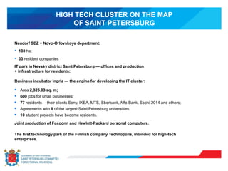 HIGH TECH CLUSTER ON THE MAP
OF SAINT PETERSBURG
Neudorf SEZ + Novo-Orlovskoye department:
• 130 ha;
• 33 resident companies
IT park in Nevsky district Saint Petersburg — offices and production
+ infrastructure for residents;
Business incubator Ingria — the engine for developing the IT cluster:
• Area 2,325.03 sq. m;
• 600 jobs for small businesses;
• 77 residents— their clients Sony, IKEA, MTS, Sberbank, Alfa-Bank, Sochi-2014 and others;
• Agreements with 8 of the largest Saint Petersburg universities;
• 10 student projects have become residents.
Joint production of Foxconn and Hewlett-Packard personal computers.
The first technology park of the Finnish company Technopolis, intended for high-tech
enterprises.
 
