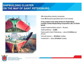 SHIPBUILDING CLUSTER
ON THE MAP OF SAINT PETERSBURG
•43 shipbuilding industry companies;
•over 50 thousand specialists work in the industry.
A key project is the state-of-the-art shipbuilding
complex United Shipbuilding Corporation JSC on Kotlin
Island
•project implementation period — 8 years;
•total workforce — 6,500;
•taxes paid to Saint Petersburg — about 3.5 billion per
annum;
•annual revenue — 38 billion roubles;
•investment — about 35 billion roubles.
 