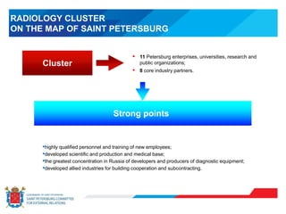 RADIOLOGY CLUSTER
ON THE MAP OF SAINT PETERSBURG
•highly qualified personnel and training of new employees;
•developed scientific and production and medical base;
•the greatest concentration in Russia of developers and producers of diagnostic equipment;
•developed allied industries for building cooperation and subcontracting.
Cluster
• 11 Petersburg enterprises, universities, research and
public organizations;
• 8 core industry partners.
Strong points
 