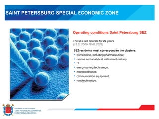 Operating conditions Saint Petersburg SEZ
SAINT PETERSBURG SPECIAL ECONOMIC ZONE
SEZ residents must correspond to the clusters:
• biomedicine, including pharmaceutical;
• precise and analytical instrument making;
• IT;
• energy saving technology;
• microelectronics;
• communication equipment;
• nanotechnology.
The SEZ will operate for 20 years
(18.01.2006-18.01.2026)
 