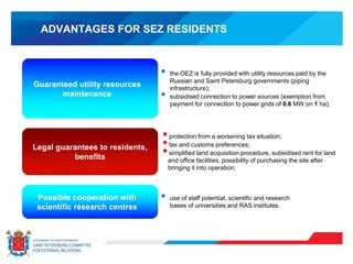ADVANTAGES FOR SEZ RESIDENTS
• protection from a worsening tax situation;
• tax and customs preferences;
• simplified land acquisition procedure, subsidised rent for land
and office facilities, possibility of purchasing the site after
bringing it into operation;
• the OEZ is fully provided with utility resources paid by the
Russian and Saint Petersburg governments (piping
infrastructure);
• subsidised connection to power sources (exemption from
payment for connection to power grids of 0.6 MW on 1 ha);
• use of staff potential, scientific and research
bases of universities and RAS institutes.
Guaranteed utility resources
maintenance
Legal guarantees to residents,
benefits
Possible cooperation with
scientific research centres
 