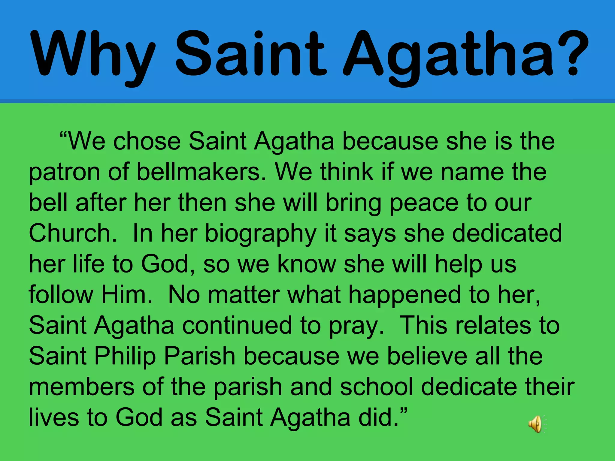 “We chose Saint Agatha because she is the
patron of bellmakers. We think if we name the
bell after her then she will bring peace to our
Church. In her biography it says she dedicated
her life to God, so we know she will help us
follow Him. No matter what happened to her,
Saint Agatha continued to pray. This relates to
Saint Philip Parish because we believe all the
members of the parish and school dedicate their
lives to God as Saint Agatha did.”
Why Saint Agatha?
 