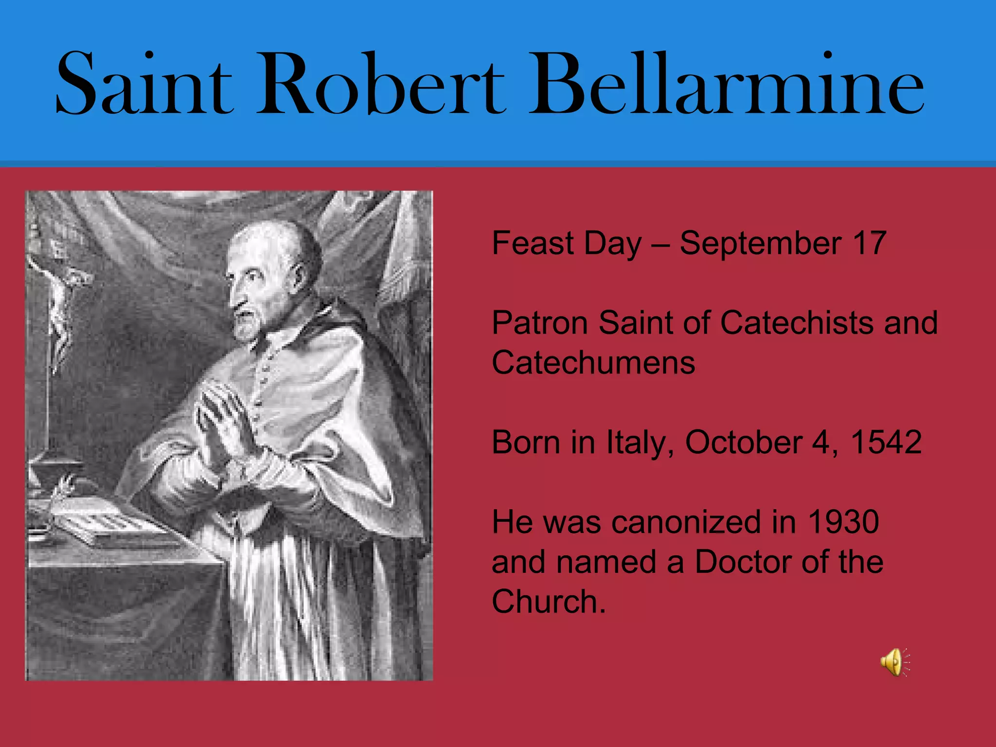 Saint Robert Bellarmine
Feast Day – September 17
Patron Saint of Catechists and
Catechumens
Born in Italy, October 4, 1542
He was canonized in 1930
and named a Doctor of the
Church.
 