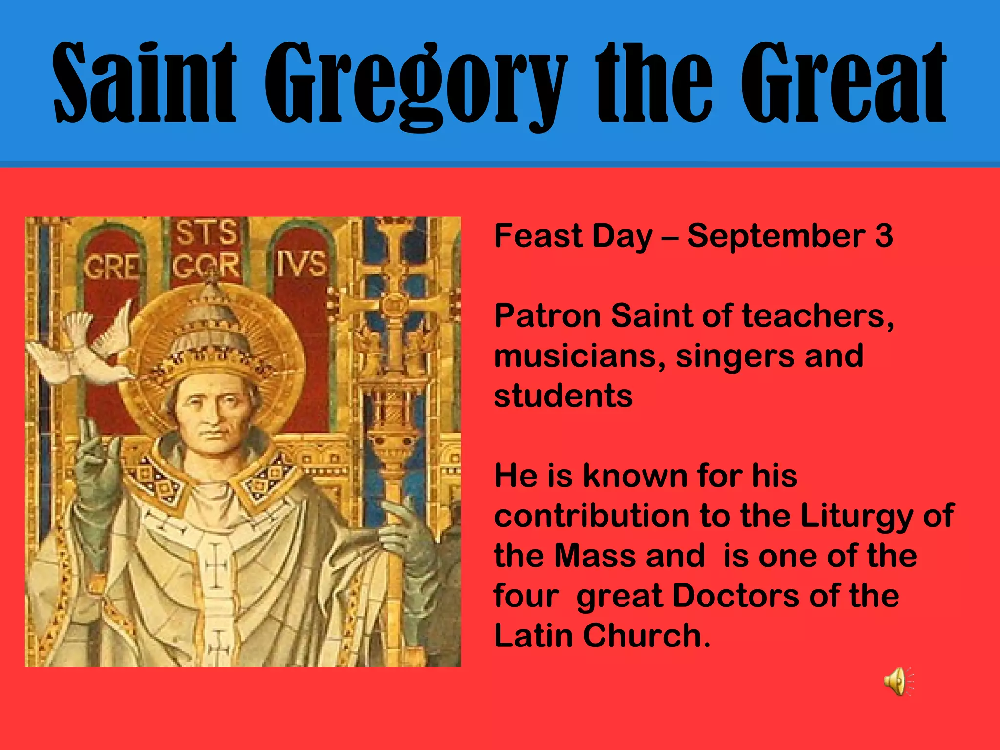 Saint Gregory the Great
Feast Day – September 3
Patron Saint of teachers,
musicians, singers and
students
He is known for his
contribution to the Liturgy of
the Mass and is one of the
four great Doctors of the
Latin Church.
 