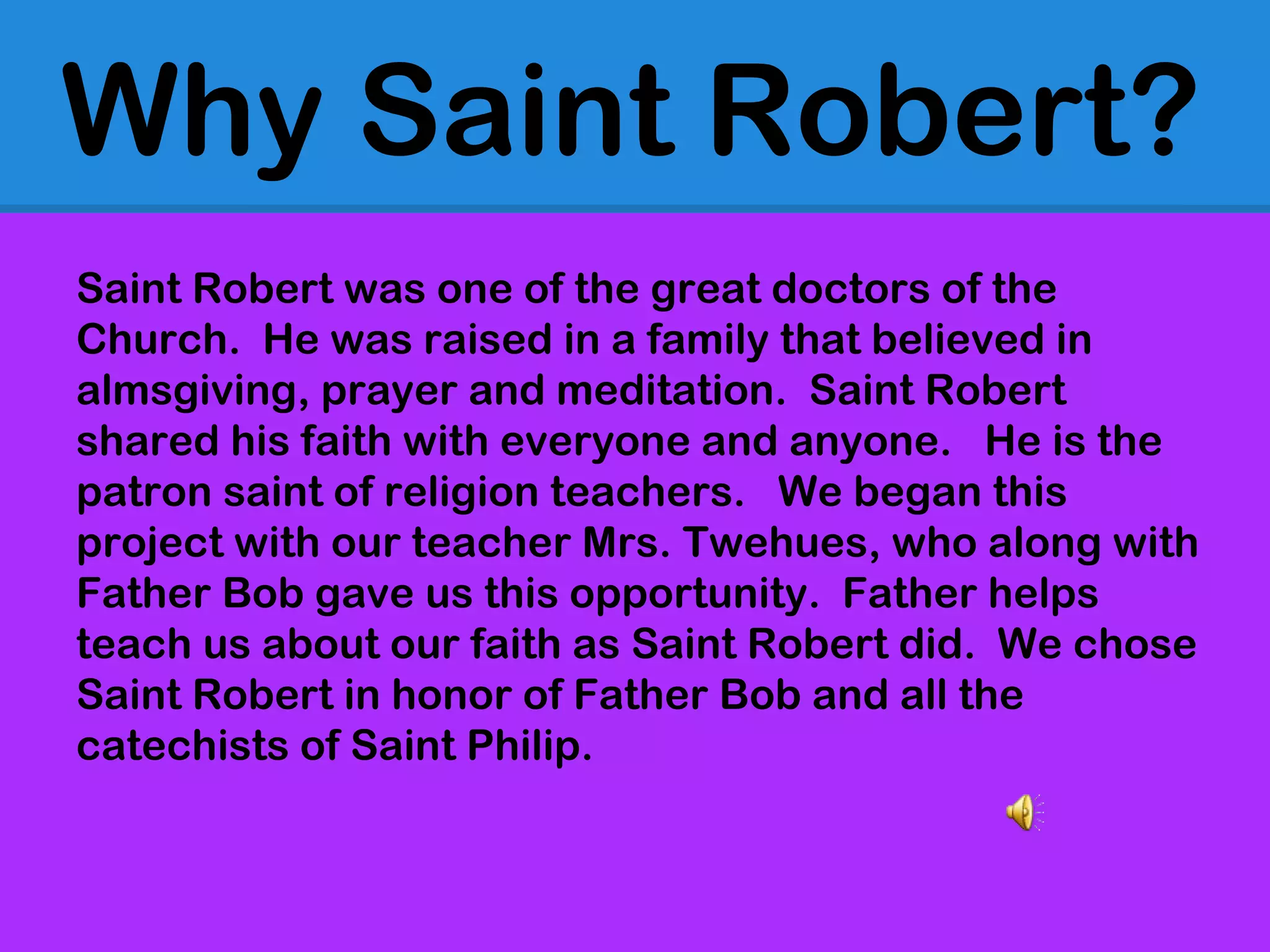 Why Saint Robert?
Saint Robert was one of the great doctors of the
Church. He was raised in a family that believed in
almsgiving, prayer and meditation. Saint Robert
shared his faith with everyone and anyone. He is the
patron saint of religion teachers. We began this
project with our teacher Mrs. Twehues, who along with
Father Bob gave us this opportunity. Father helps
teach us about our faith as Saint Robert did. We chose
Saint Robert in honor of Father Bob and all the
catechists of Saint Philip.
 