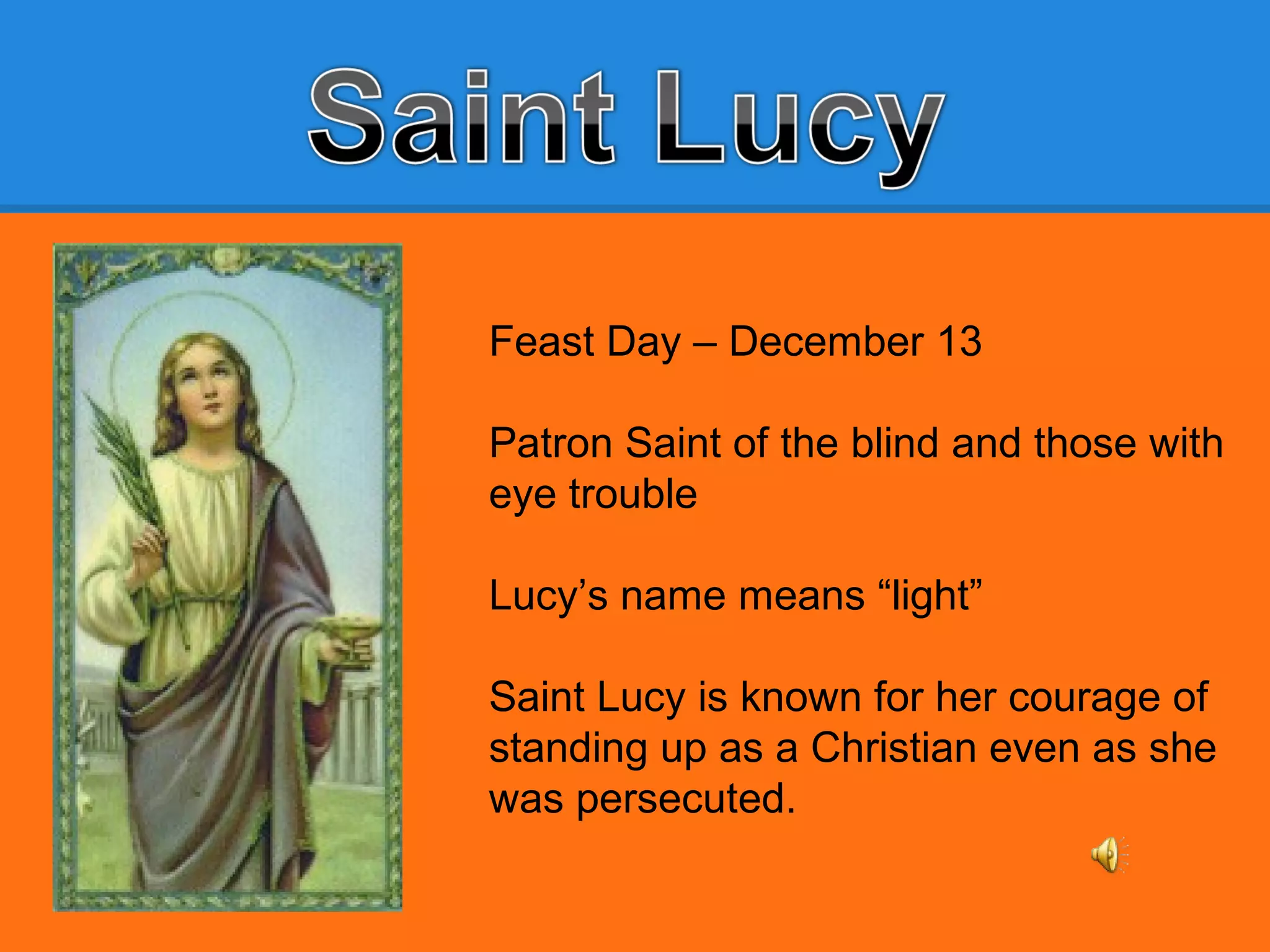 Feast Day – December 13
Patron Saint of the blind and those with
eye trouble
Lucy’s name means “light”
Saint Lucy is known for her courage of
standing up as a Christian even as she
was persecuted.
 