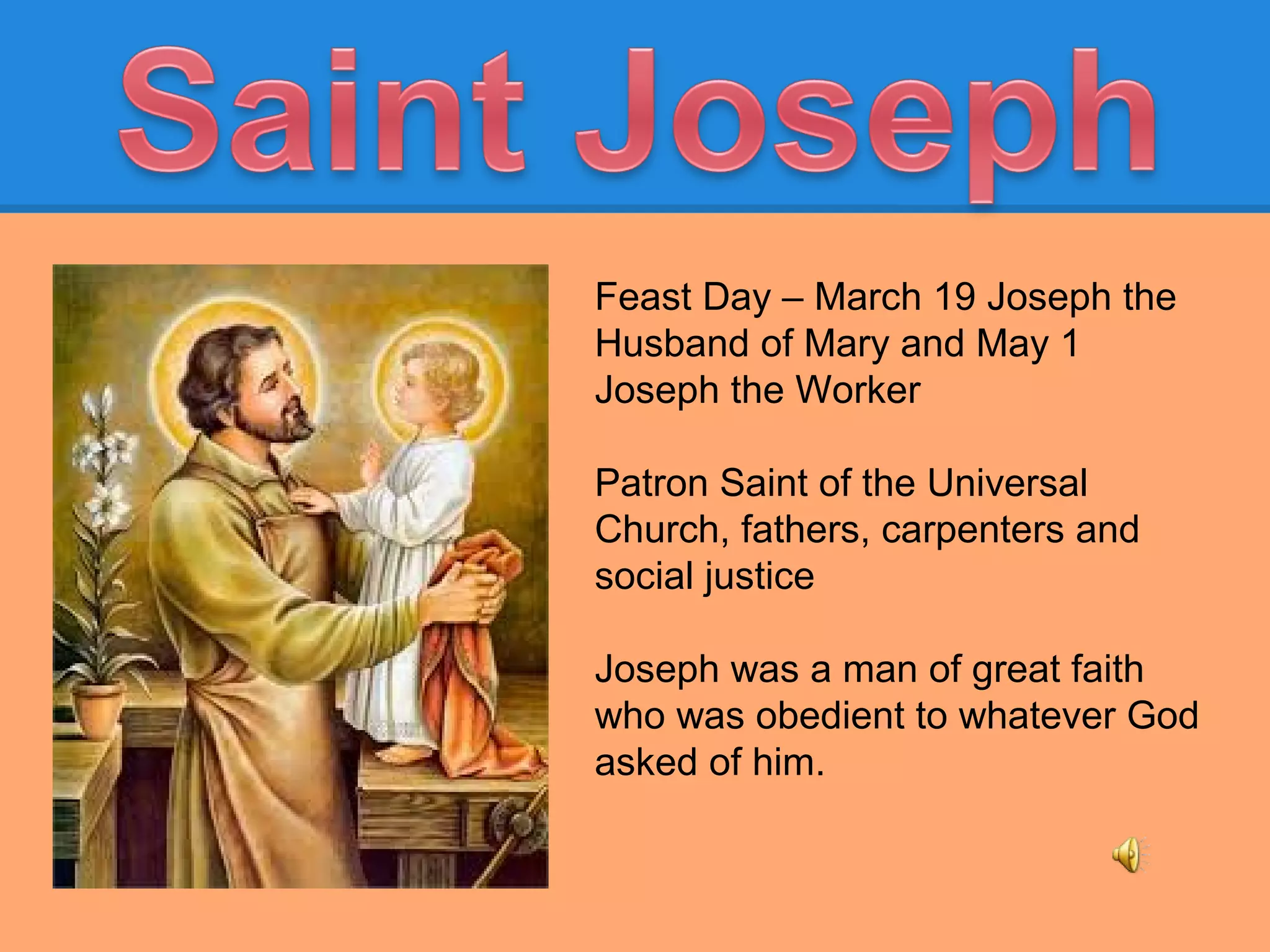 Feast Day – March 19 Joseph the
Husband of Mary and May 1
Joseph the Worker
Patron Saint of the Universal
Church, fathers, carpenters and
social justice
Joseph was a man of great faith
who was obedient to whatever God
asked of him.
 