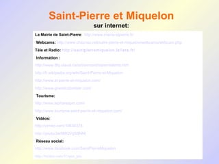 Saint-Pierre et Miquelon
                                   sur internet:
La Mairie de Saint-Pierre: http://www.mairie-stpierre.fr/
 Webcams: http://www.cheznoo.net/saint-pierre-et-miquel/onwebcams/webcam.php
Téle et Radio: http://saintpierremiquelon.la1ere.fr/
 Information :
http://www.tlfq.ulaval.ca/axl/amnord/stpierreetmiq.htm
http://fr.wikipedia.org/wiki/Saint-Pierre-et-Miquelon
http://www.st-pierre-et-miquelon.com/
http://www.grandcolombier.com/
 Tourisme:
http://www.lepharespm.com/
http://www.tourisme-saint-pierre-et-miquelon.com/
 Vidéos:
http://vimeo.com/10636378
http://youtu.be/ltMQVg5BNNI
 Réseau social:
http://www.facebook.com/SaintPierreMiquelon
http://twitter.com/#!/spm_pm
 