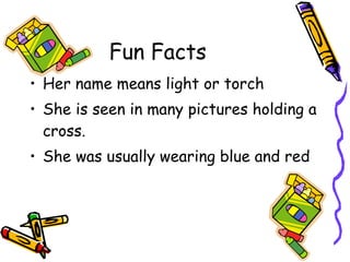 Fun Facts Her name means light or torch She is seen in many pictures holding a cross. She was usually wearing blue and red 