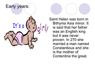 Early years: Saint Helen was born in Bithynia Asia minor. It is said that her father was an English king but it was never proven. In 270 she married a man named Constantious and she is the mother of Contentine the great.  