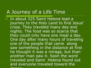 A Journey of a Life Time In about 325 Saint Helena lead a  journey to the Holy Land to find Jesus’ cross. They traveled many day and nights. The food was so scarce that they could only have one meal a day. One day after many hours of traveling one of the people that came  along saw something in the distance at first he thought it was a mirage, but than another man saw it. Soon the word traveled and Saint  Helena found out and everyone traveled toward the image.  
