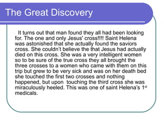 The Great Discovery It turns out that man found they all had been looking for. The one and only Jesus' cross!!!! Saint Helena was astonished that she actually found the saviors cross. She couldn’t believe the that Jesus had actually died on this cross. She was a very intelligent women so to be sure of the true cross they all brought the three crosses to a women who came with them on this trip but grew to be very sick and was on her death bed she touched the first two crosses and nothing happened, but upon  touching the third cross she was miraculously heeled. This was one of saint Helena’s 1 st  medicals.  