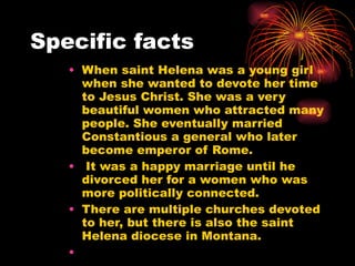 Specific facts  When saint Helena was a young girl when she wanted to devote her time to Jesus Christ. She was a very beautiful women who attracted many people. She eventually married Constantious a general who later become emperor of Rome. It was a happy marriage until he divorced her for a women who was more politically connected. There are multiple churches devoted to her, but there is also the saint Helena diocese in Montana.  