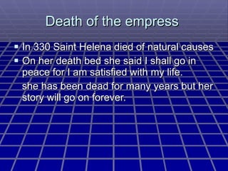 Death of the empress  In 330 Saint Helena died of natural causes  On her death bed she said I shall go in peace for I am satisfied with my life. she has been dead for many years but her story will go on forever. 