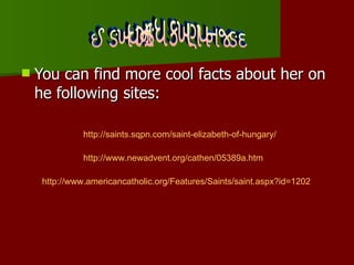 You can find more cool facts about her on he following sites: Websites about her http://saints.sqpn.com/saint-elizabeth-of-hungary / http://www.newadvent.org/cathen/05389a.htm http:// www.americancatholic.org/Features/Saints/saint.aspx?id =1202 