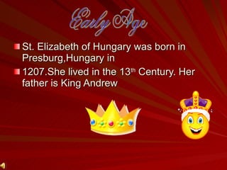 St. Elizabeth of Hungary was born in Presburg,Hungary in 1207.She lived in the 13 th  Century. Her father is King Andrew Early Age 