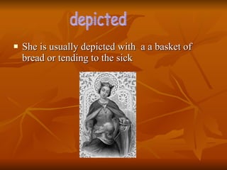 She is usually depicted with  a a basket of bread or tending to the sick depicted  