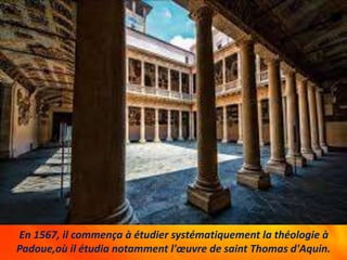 En 1567, il commença à étudier systématiquement la théologie à
Padoue,où il étudia notamment l'œuvre de saint Thomas d'Aquin.
 
