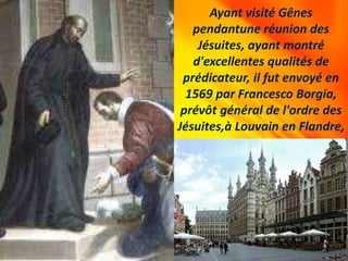 Ayant visité Gênes
pendantune réunion des
Jésuites, ayant montré
d'excellentes qualités de
prédicateur, il fut envoyé en
1569 par Francesco Borgia,
prévôt général de l'ordre des
Jésuites,à Louvain en Flandre,
 