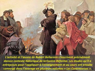 L'activité et l'œuvre de Robert Bellarmin s'inscrivent précisément
dansce contexte historique de la Contre-Réforme. Les études qu'il a
entreprises pour l'appliquer à l'enseignement et au cours ont ensuite
convergé dans l'ouvrage en plusieurs volumes « Les Controverses ».
 