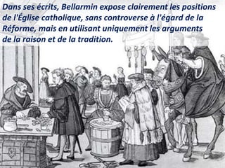 Dans ses écrits, Bellarmin expose clairement les positions
de l'Église catholique, sans controverse à l'égard de la
Réforme, mais en utilisant uniquement les arguments
de la raison et de la tradition.
 