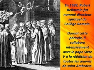 En 1588, Robert
Bellarmin fut
nommé directeur
spirituel du
Collège Romain.
Durant cette
période, il
collabore
intensivement
avec le pape Sixte
V à la réédition de
toutes les œuvres
de saint Ambroise.
 
