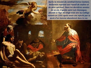 Après la mission du cardinal Enrico Caetani,
Bellarmin reprend son travail de maître et
de père spirituel. Dans les dernières années
de sa vie, il guida saint Luis Gonzague,
décédé à l'âge de vingt-trois ans au Collège
romain en 1591 après avoir été infecté par la
peste d'un homme abandonné dans la rue.
 