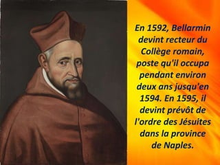 En 1592, Bellarmin
devint recteur du
Collège romain,
poste qu'il occupa
pendant environ
deux ans jusqu'en
1594. En 1595, il
devint prévôt de
l'ordre des Jésuites
dans la province
de Naples.
 
